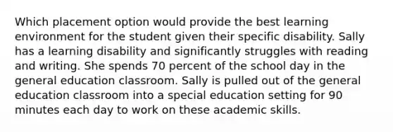 Which placement option would provide the best learning environment for the student given their specific disability. Sally has a learning disability and significantly struggles with reading and writing. She spends 70 percent of the school day in the general education classroom. Sally is pulled out of the general education classroom into a special education setting for 90 minutes each day to work on these academic skills.