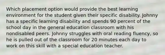 Which placement option would provide the best learning environment for the student given their specific disability. Johnny has a specific learning disability and spends 90 percent of the school day in the general education classroom with his nondisabled peers. Johnny struggles with oral reading fluency, so he is pulled out of the classroom for 20 minutes each day to work on this skill with a special education teacher.