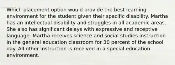 Which placement option would provide the best learning environment for the student given their specific disability. Martha has an intellectual disability and struggles in all academic areas. She also has significant delays with expressive and receptive language. Martha receives science and social studies instruction in the general education classroom for 30 percent of the school day. All other instruction is received in a special education environment.