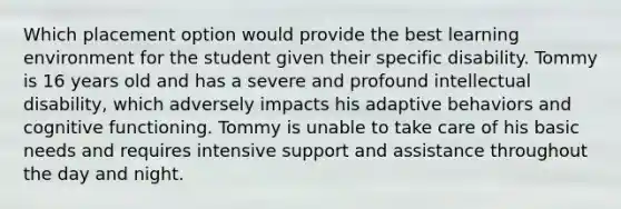 Which placement option would provide the best learning environment for the student given their specific disability. Tommy is 16 years old and has a severe and profound intellectual disability, which adversely impacts his adaptive behaviors and cognitive functioning. Tommy is unable to take care of his basic needs and requires intensive support and assistance throughout the day and night.