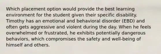 Which placement option would provide the best learning environment for the student given their specific disability. Timothy has an emotional and behavioral disorder (EBD) and often gets aggressive and violent during the day. When he feels overwhelmed or frustrated, he exhibits potentially dangerous behaviors, which compromises the safety and well-being of himself and others.