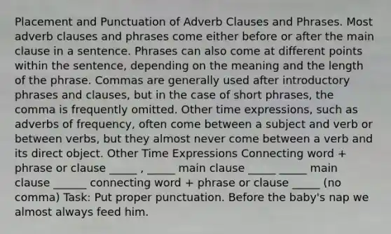 Placement and Punctuation of Adverb Clauses and Phrases. Most adverb clauses and phrases come either before or after the main clause in a sentence. Phrases can also come at different points within the sentence, depending on the meaning and the length of the phrase. Commas are generally used after introductory phrases and clauses, but in the case of short phrases, the comma is frequently omitted. Other time expressions, such as adverbs of frequency, often come between a subject and verb or between verbs, but they almost never come between a verb and its direct object. Other Time Expressions Connecting word + phrase or clause _____ , _____ main clause _____ _____ main clause ______ connecting word + phrase or clause _____ (no comma) Task: Put proper punctuation. Before the baby's nap we almost always feed him.