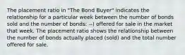 The placement ratio in "The Bond Buyer" indicates the relationship for a particular week between the number of bonds sold and the number of bonds: --) offered for sale in the market that week. The placement ratio shows the relationship between the number of bonds actually placed (sold) and the total number offered for sale.