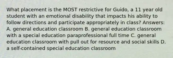 What placement is the MOST restrictive for Guido, a 11 year old student with an emotional disability that impacts his ability to follow directions and participate appropriately in class? Answers: A. general education classroom B. general education classroom with a special education paraprofessional full time C. general education classroom with pull out for resource and social skills D. a self-contained special education classroom