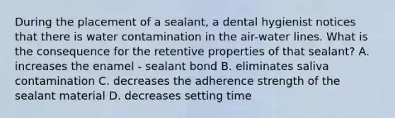 During the placement of a sealant, a dental hygienist notices that there is water contamination in the air-water lines. What is the consequence for the retentive properties of that sealant? A. increases the enamel - sealant bond B. eliminates saliva contamination C. decreases the adherence strength of the sealant material D. decreases setting time