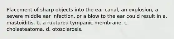 Placement of sharp objects into the ear canal, an explosion, a severe middle ear infection, or a blow to the ear could result in a. mastoiditis. b. a ruptured tympanic membrane. c. cholesteatoma. d. otosclerosis.