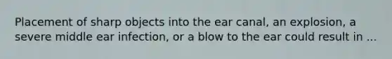 Placement of sharp objects into the ear canal, an explosion, a severe middle ear infection, or a blow to the ear could result in ...