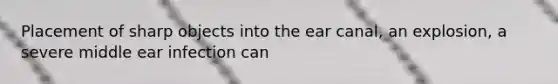 Placement of sharp objects into the ear canal, an explosion, a severe middle ear infection can