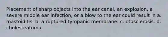 Placement of sharp objects into the ear canal, an explosion, a severe middle ear infection, or a blow to the ear could result in a. mastoiditis. b. a ruptured tympanic membrane. c. otosclerosis. d. cholesteatoma.