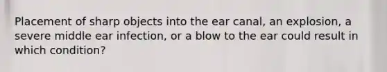 Placement of sharp objects into the ear canal, an explosion, a severe middle ear infection, or a blow to the ear could result in which condition?