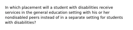 In which placement will a student with disabilities receive services in the general education setting with his or her nondisabled peers instead of in a separate setting for students with disabilities?