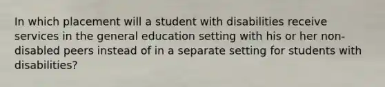 In which placement will a student with disabilities receive services in the general education setting with his or her non-disabled peers instead of in a separate setting for students with disabilities?