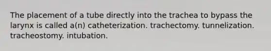 The placement of a tube directly into the trachea to bypass the larynx is called a(n) catheterization. trachectomy. tunnelization. tracheostomy. intubation.