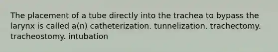 The placement of a tube directly into the trachea to bypass the larynx is called a(n) catheterization. tunnelization. trachectomy. tracheostomy. intubation