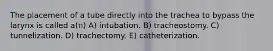 The placement of a tube directly into the trachea to bypass the larynx is called a(n) A) intubation. B) tracheostomy. C) tunnelization. D) trachectomy. E) catheterization.