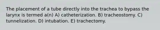 The placement of a tube directly into the trachea to bypass the larynx is termed a(n) A) catheterization. B) tracheostomy. C) tunnelization. D) intubation. E) trachectomy.