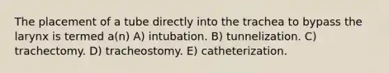 The placement of a tube directly into the trachea to bypass the larynx is termed a(n) A) intubation. B) tunnelization. C) trachectomy. D) tracheostomy. E) catheterization.