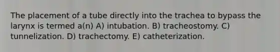 The placement of a tube directly into the trachea to bypass the larynx is termed a(n) A) intubation. B) tracheostomy. C) tunnelization. D) trachectomy. E) catheterization.