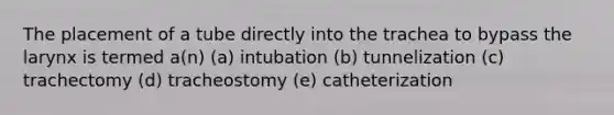 The placement of a tube directly into the trachea to bypass the larynx is termed a(n) (a) intubation (b) tunnelization (c) trachectomy (d) tracheostomy (e) catheterization