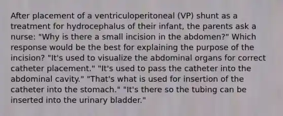 After placement of a ventriculoperitoneal (VP) shunt as a treatment for hydrocephalus of their infant, the parents ask a nurse: "Why is there a small incision in the abdomen?" Which response would be the best for explaining the purpose of the incision? "It's used to visualize the abdominal organs for correct catheter placement." "It's used to pass the catheter into the abdominal cavity." "That's what is used for insertion of the catheter into the stomach." "It's there so the tubing can be inserted into the urinary bladder."