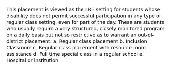 This placement is viewed as the LRE setting for students whose disability does not permit successful participation in any type of regular class setting, even for part of the day. These are students who usually require a very structured, closely monitored program on a daily basis but not so restrictive as to warrant an out-of-district placement. a. Regular class placement b. Inclusion Classroom c. Regular class placement with resource room assistance d. Full time special class in a regular school e. Hospital or institution