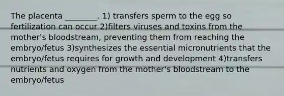 The placenta ________. 1) transfers sperm to the egg so fertilization can occur 2)filters viruses and toxins from the mother's bloodstream, preventing them from reaching the embryo/fetus 3)synthesizes the essential micronutrients that the embryo/fetus requires for growth and development 4)transfers nutrients and oxygen from the mother's bloodstream to the embryo/fetus