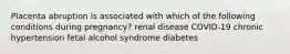 Placenta abruption is associated with which of the following conditions during pregnancy? renal disease COVID-19 chronic hypertension fetal alcohol syndrome diabetes