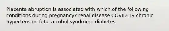 Placenta abruption is associated with which of the following conditions during pregnancy? renal disease COVID-19 chronic hypertension fetal alcohol syndrome diabetes