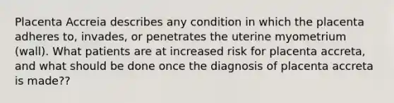 Placenta Accreia describes any condition in which the placenta adheres to, invades, or penetrates the uterine myometrium (wall). What patients are at increased risk for placenta accreta, and what should be done once the diagnosis of placenta accreta is made??