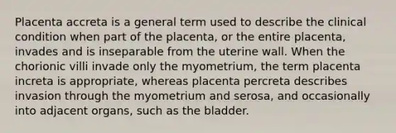 Placenta accreta is a general term used to describe the clinical condition when part of the placenta, or the entire placenta, invades and is inseparable from the uterine wall. When the chorionic villi invade only the myometrium, the term placenta increta is appropriate, whereas placenta percreta describes invasion through the myometrium and serosa, and occasionally into adjacent organs, such as the bladder.