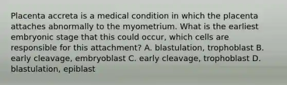 Placenta accreta is a medical condition in which the placenta attaches abnormally to the myometrium. What is the earliest embryonic stage that this could occur, which cells are responsible for this attachment? A. blastulation, trophoblast B. early cleavage, embryoblast C. early cleavage, trophoblast D. blastulation, epiblast