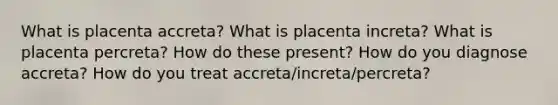 What is placenta accreta? What is placenta increta? What is placenta percreta? How do these present? How do you diagnose accreta? How do you treat accreta/increta/percreta?