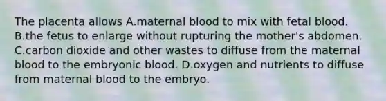 The placenta allows A.maternal blood to mix with fetal blood. B.the fetus to enlarge without rupturing the mother's abdomen. C.carbon dioxide and other wastes to diffuse from the maternal blood to the embryonic blood. D.oxygen and nutrients to diffuse from maternal blood to the embryo.