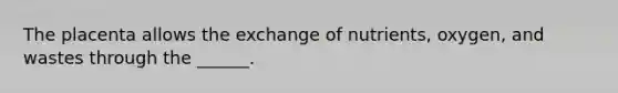 The placenta allows the exchange of nutrients, oxygen, and wastes through the ______.