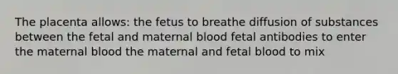 The placenta allows: the fetus to breathe diffusion of substances between the fetal and maternal blood fetal antibodies to enter the maternal blood the maternal and fetal blood to mix