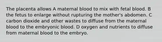 The placenta allows A maternal blood to mix with fetal blood. B the fetus to enlarge without rupturing the mother's abdomen. C carbon dioxide and other wastes to diffuse from the maternal blood to the embryonic blood. D oxygen and nutrients to diffuse from maternal blood to the embryo.