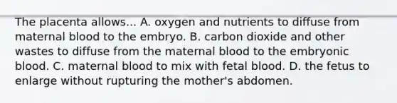 The placenta allows... A. oxygen and nutrients to diffuse from maternal blood to the embryo. B. carbon dioxide and other wastes to diffuse from the maternal blood to the embryonic blood. C. maternal blood to mix with fetal blood. D. the fetus to enlarge without rupturing the mother's abdomen.