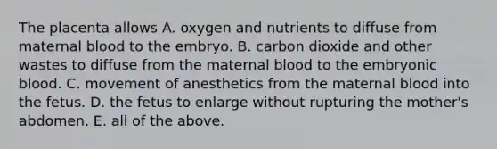 The placenta allows A. oxygen and nutrients to diffuse from maternal blood to the embryo. B. carbon dioxide and other wastes to diffuse from the maternal blood to the embryonic blood. C. movement of anesthetics from the maternal blood into the fetus. D. the fetus to enlarge without rupturing the mother's abdomen. E. all of the above.