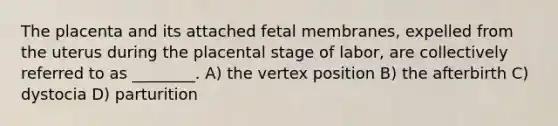 The placenta and its attached fetal membranes, expelled from the uterus during the placental stage of labor, are collectively referred to as ________. A) the vertex position B) the afterbirth C) dystocia D) parturition