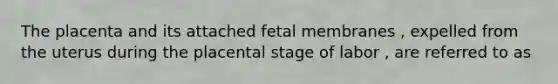 The placenta and its attached fetal membranes , expelled from the uterus during the placental stage of labor , are referred to as