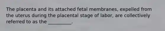 The placenta and its attached fetal membranes, expelled from the uterus during the placental stage of labor, are collectively referred to as the __________.