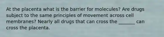 At the placenta what is the barrier for molecules? Are drugs subject to the same principles of movement across cell membranes? Nearly all drugs that can cross the _______ can cross the placenta.