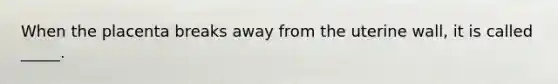 When the placenta breaks away from the uterine wall, it is called _____.