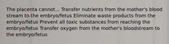 The placenta cannot... Transfer nutrients from the mother's blood stream to the embryo/fetus Eliminate waste products from the embryo/fetus Prevent all toxic substances from reaching the embryo/fetus Transfer oxygen from the mother's bloodstream to the embryo/fetus