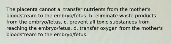 The placenta cannot a. transfer nutrients from the mother's bloodstream to the embryo/fetus. b. eliminate waste products from the embryo/fetus. c. prevent all toxic substances from reaching the embryo/fetus. d. transfer oxygen from the mother's bloodstream to the embryo/fetus.