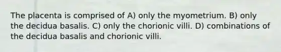 The placenta is comprised of A) only the myometrium. B) only the decidua basalis. C) only the chorionic villi. D) combinations of the decidua basalis and chorionic villi.