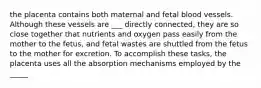 the placenta contains both maternal and fetal blood vessels. Although these vessels are ___ directly connected, they are so close together that nutrients and oxygen pass easily from the mother to the fetus, and fetal wastes are shuttled from the fetus to the mother for excretion. To accomplish these tasks, the placenta uses all the absorption mechanisms employed by the _____