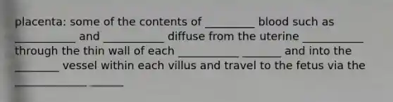 placenta: some of the contents of _________ blood such as ___________ and ___________ diffuse from the uterine ___________ through the thin wall of each ___________ _______ and into the ________ vessel within each villus and travel to the fetus via the _____________ ______