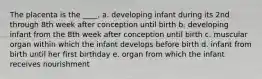 The placenta is the ____. a. developing infant during its 2nd through 8th week after conception until birth b. developing infant from the 8th week after conception until birth c. muscular organ within which the infant develops before birth d. infant from birth until her first birthday e. organ from which the infant receives nourishment