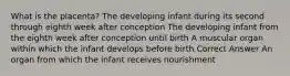 What is the placenta? The developing infant during its second through eighth week after conception The developing infant from the eighth week after conception until birth A muscular organ within which the infant develops before birth Correct Answer An organ from which the infant receives nourishment